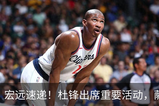 宏远速递！杜锋出席重要活动，萨林杰确定离队，朱芳雨续约两外援